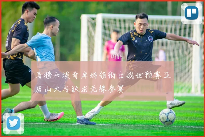 马穆和埃奇库姆领衔出战世预赛亚历山大与狄龙无缘参赛