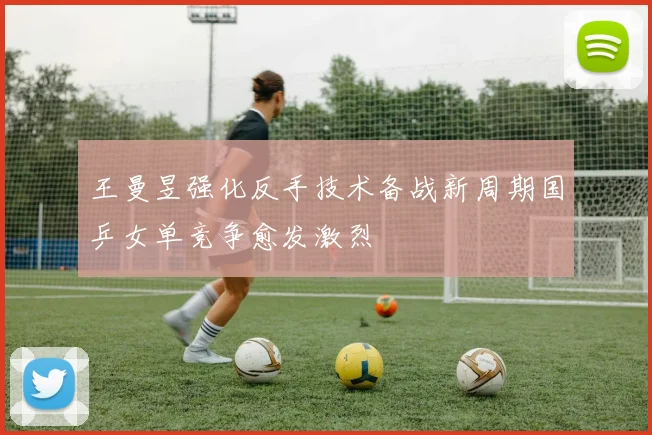 王曼昱强化反手技术备战新周期国乒女单竞争愈发激烈