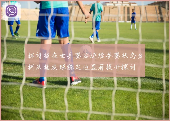 林诗栋在世乒赛后连续参赛状态分析及接发球稳定性显著提升探讨