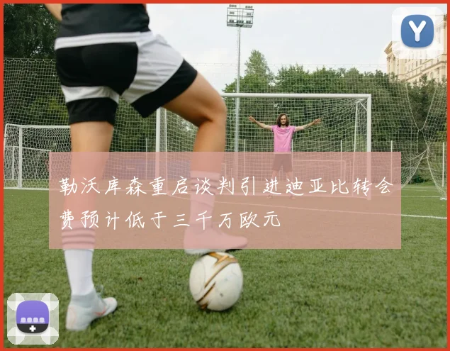 勒沃库森重启谈判引进迪亚比转会费预计低于三千万欧元