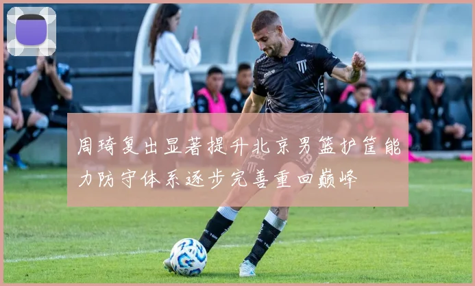周琦复出显著提升北京男篮护筐能力防守体系逐步完善重回巅峰
