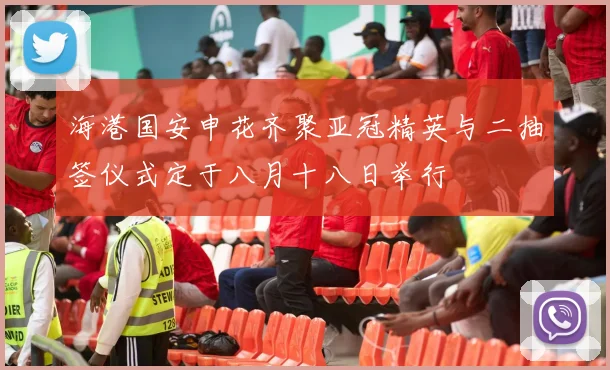 海港国安申花齐聚亚冠精英与二抽签仪式定于八月十八日举行