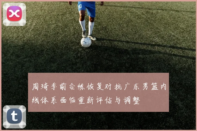 周琦季前合练恢复对抗广东男篮内线体系面临重新评估与调整